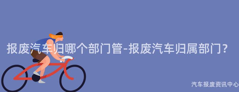报废汽车归哪个部门管-报废汽车归属部门？