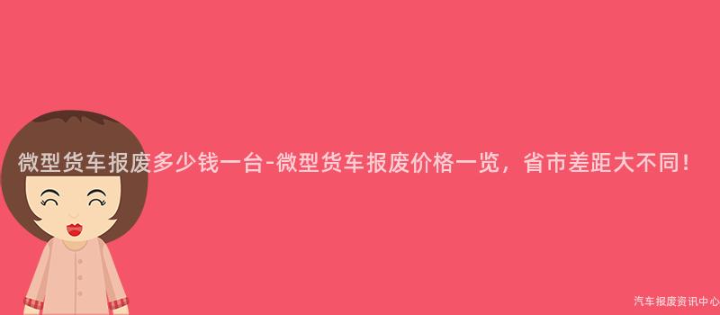 微型货车报废多少钱一台-微型货车报废价格一览，省市差距大不同！
