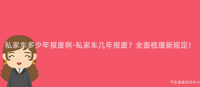 私家车多少年报废啊-私家车几年报废？全面梳理新规定！