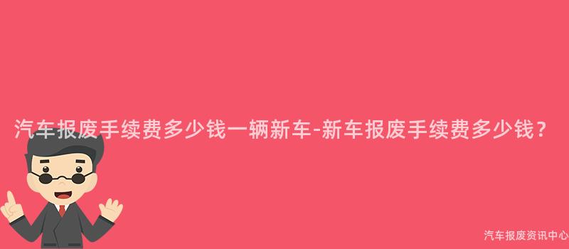 汽车报废手续费多少钱一辆新车-新车报废手续费多少钱？