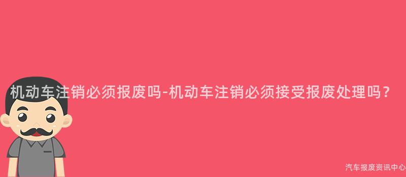 机动车注销必须报废吗-机动车注销必须接受报废处理吗？