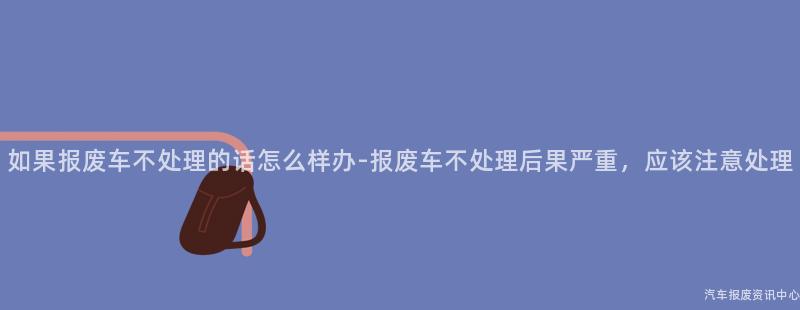 如果报废车不处理的话怎么样办-报废车不处理后果严重，应该注意处理