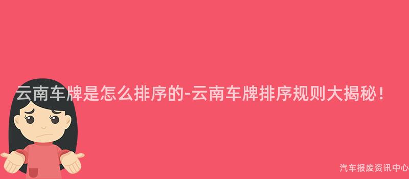 云南车牌是怎么排序的-云南车牌排序规则大揭秘！