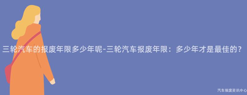 三轮汽车的报废年限多少年呢-三轮汽车报废年限：多少年才是最佳的？