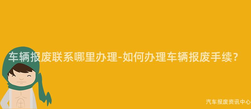 车辆报废联系哪里办理-如何办理车辆报废手续？