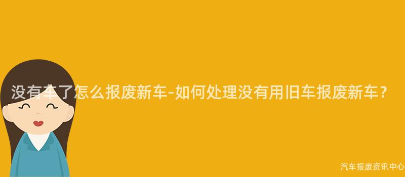 没有车了怎么报废新车-如何处理没有用旧车报废新车？