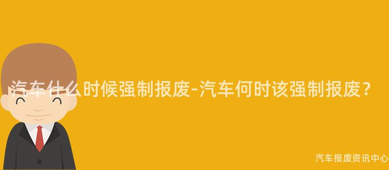 汽车什么时候强制报废-汽车何时该强制报废？