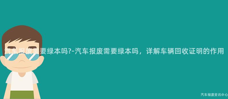 汽车报废需要绿本吗?-汽车报废需要绿本吗，详解车辆回收证明的作用