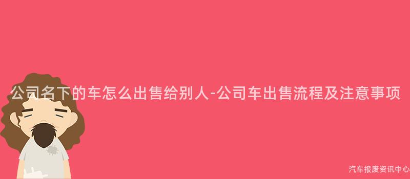 公司名下的车怎么出售给别人-公司车出售流程及注意事项