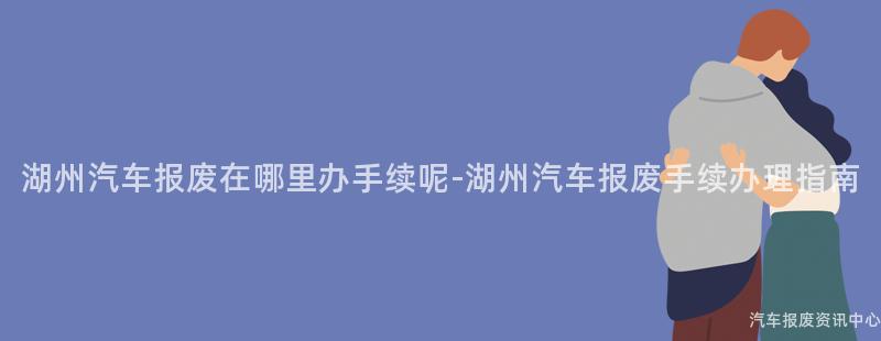 湖州汽车报废在哪里办手续呢-湖州汽车报废手续办理指南