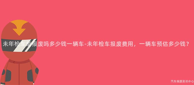 未年检车能报废吗多少钱一辆车-未年检车报废费用，一辆车预估多少钱？