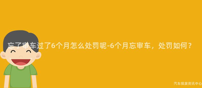 忘了审车过了6个月怎么处罚呢-6个月忘审车，处罚如何？