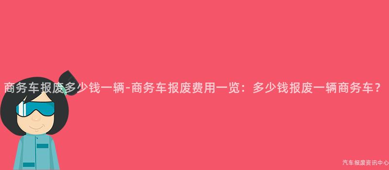 商务车报废多少钱一辆-商务车报废费用一览：多少钱报废一辆商务车？