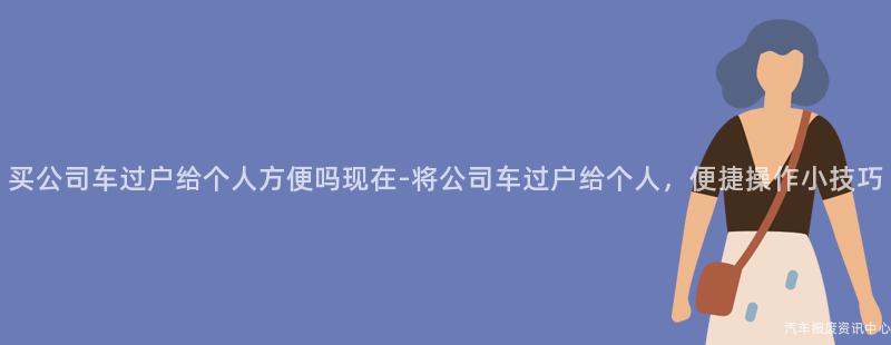 买公司车过户给个人方便吗现在-将公司车过户给个人，便捷操作小技巧