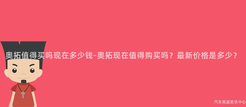 奥拓值得买吗现在多少钱-奥拓现在值得购买吗？最新价格是多少？