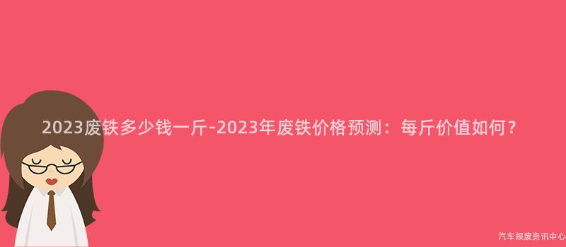 2023废铁多少钱一斤-2023年废铁价格预测：每斤价值如何？