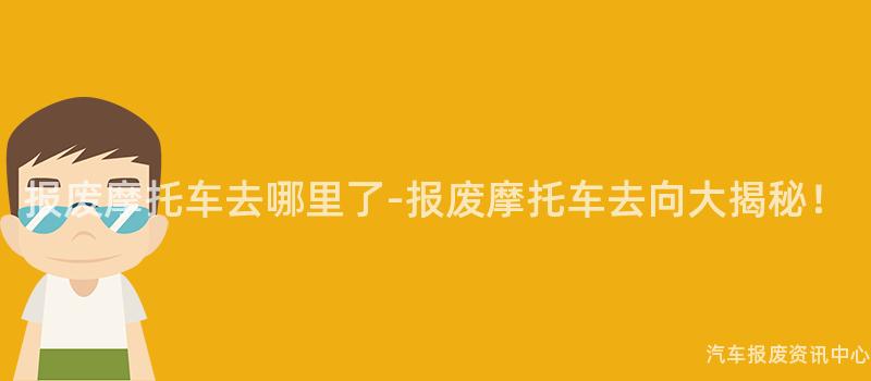 报废摩托车去哪里了-报废摩托车去向大揭秘！