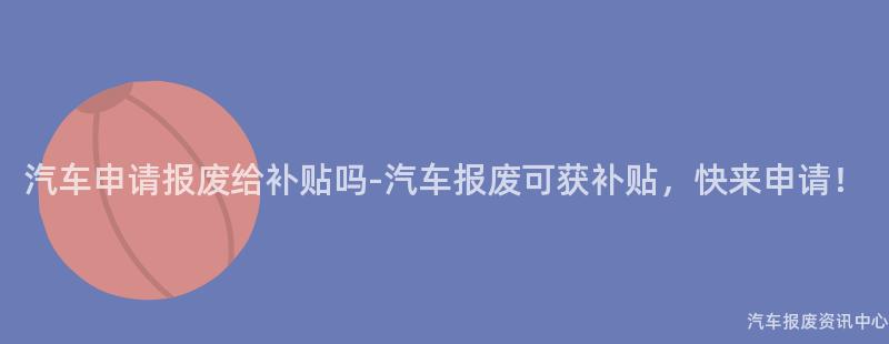 汽车申请报废给补贴吗-汽车报废可获补贴，快来申请！