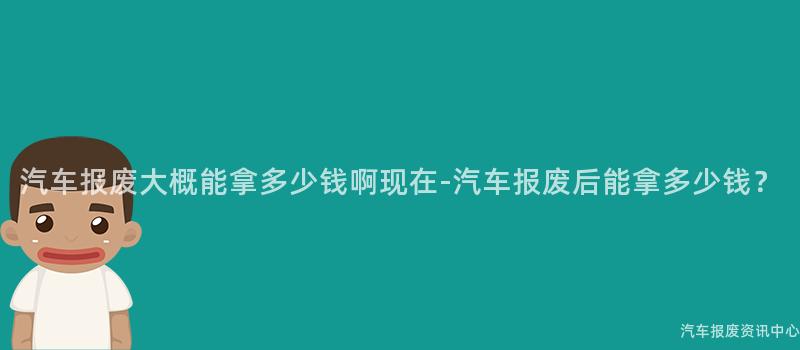 汽车报废大概能拿多少钱啊现在-汽车报废后能拿多少钱？