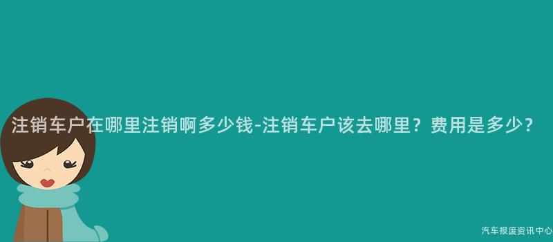 注销车户在哪里注销啊多少钱-注销车户该去哪里？费用是多少？