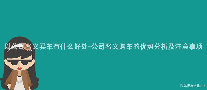 以公司名义买车有什么好处-公司名义购车的优势分析及注意事项