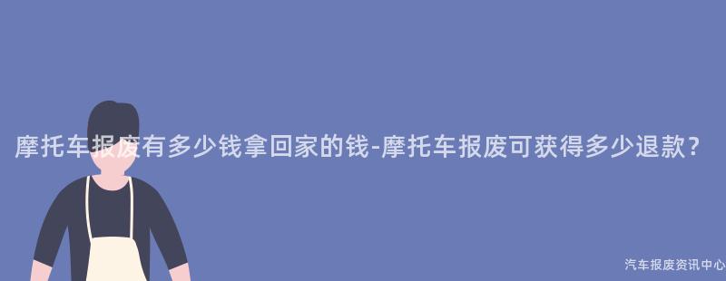 摩托车报废有多少钱拿回家的钱-摩托车报废可获得多少退款？