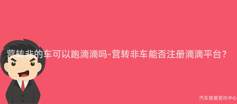 营转非的车可以跑滴滴吗-营转非车能否注册滴滴平台？
