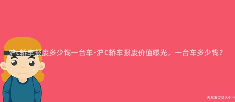 沪c轿车报废多少钱一台车-沪C轿车报废价值曝光，一台车多少钱？