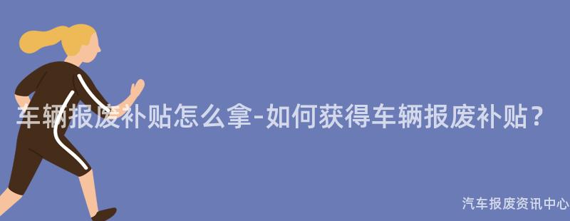车辆报废补贴怎么拿-如何获得车辆报废补贴？