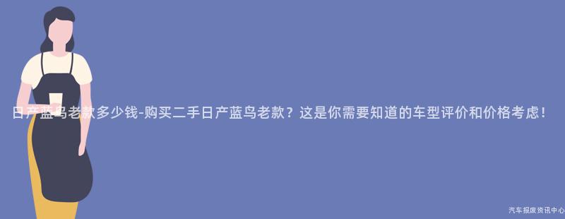 日产蓝鸟老款多少钱-购买二手日产蓝鸟老款？这是你需要知道的车型评价和价格考虑！