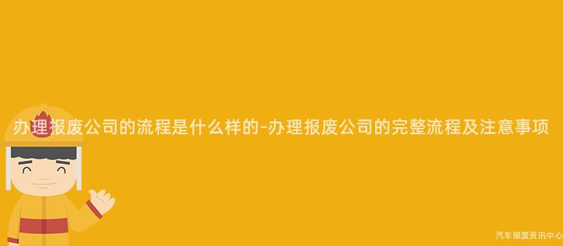 办理报废公司的流程是什么样的-办理报废公司的完整流程及注意事项