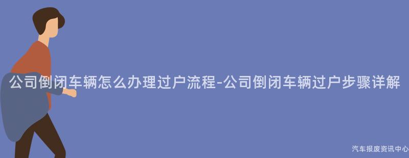公司倒闭车辆怎么办理过户流程-公司倒闭车辆过户步骤详解
