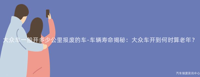 大众车一般开多少公里报废的车-车辆寿命揭秘：大众车开到何时算老年？