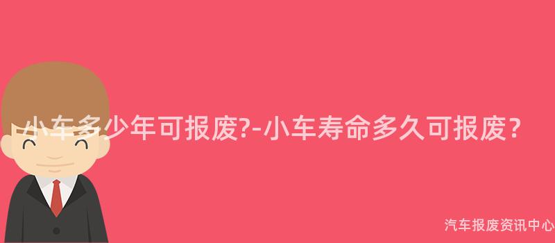小车多少年可报废?-小车寿命多久可报废？