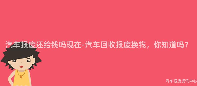 汽车报废还给钱吗现在-汽车回收报废换钱，你知道吗？