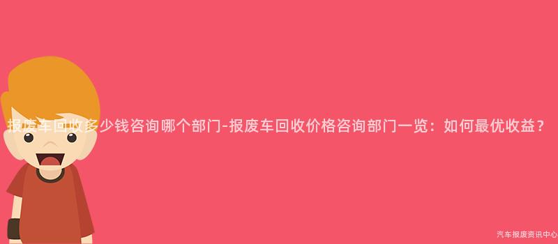 报废车回收多少钱咨询哪个部门-报废车回收价格咨询部门一览：如何最优收益？