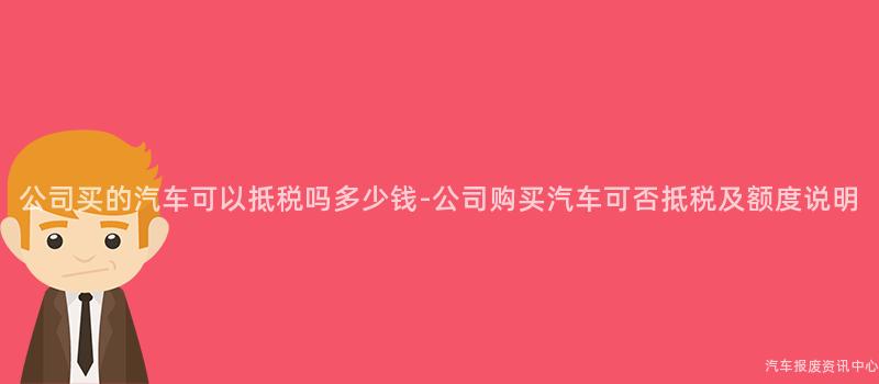 公司买的汽车可以抵税吗多少钱-公司购买汽车可否抵税及额度说明