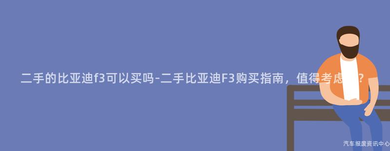 二手的比亚迪f3可以买吗-二手比亚迪F3购买指南，值得考虑吗？