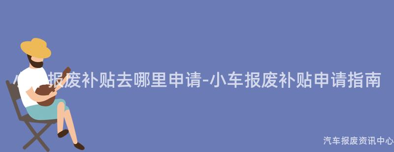 小车报废补贴去哪里申请-小车报废补贴申请指南
