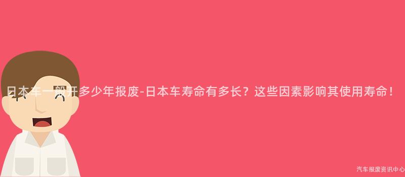 日本车一般开多少年报废-日本车寿命有多长？这些因素影响其使用寿命！