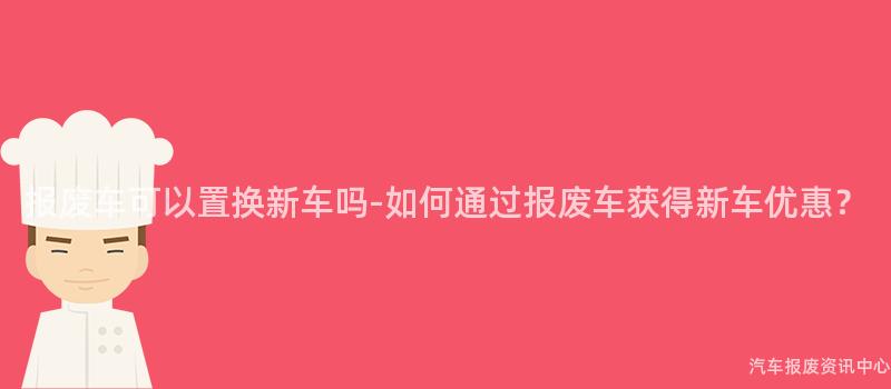 报废车可以置换新车吗-如何通过报废车获得新车优惠？