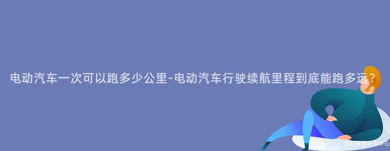 电动汽车一次可以跑多少公里-电动汽车行驶续航里程到底能跑多远？