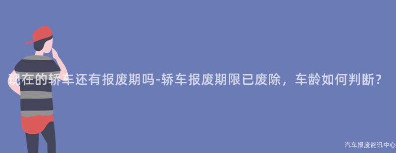 现在的轿车还有报废期吗-轿车报废期限已废除，车龄如何判断？