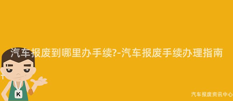 汽车报废到哪里办手续?-汽车报废手续办理指南