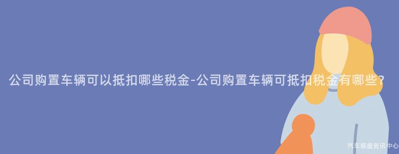 公司购置车辆可以抵扣哪些税金-公司购置车辆可抵扣税金有哪些？
