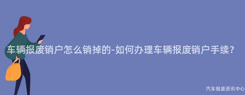 车辆报废销户怎么销掉的-如何办理车辆报废销户手续？