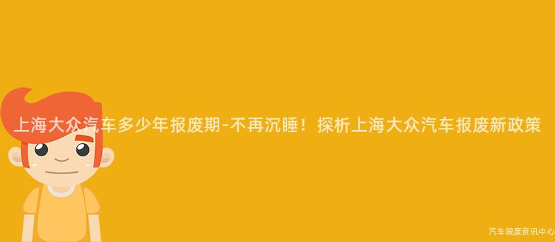 上海大众汽车多少年报废期-不再沉睡！探析上海大众汽车报废新政策
