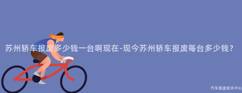 苏州轿车报废多少钱一台啊现在-现今苏州轿车报废每台多少钱？