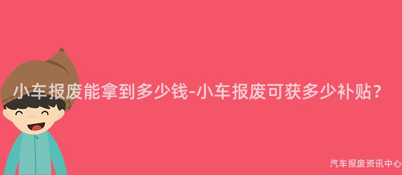 小车报废能拿到多少钱-小车报废可获多少补贴？