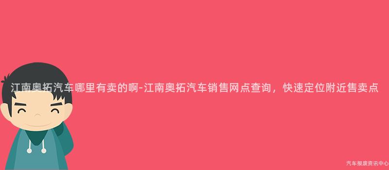 江南奥拓汽车哪里有卖的啊-江南奥拓汽车销售网点查询，快速定位附近售卖点